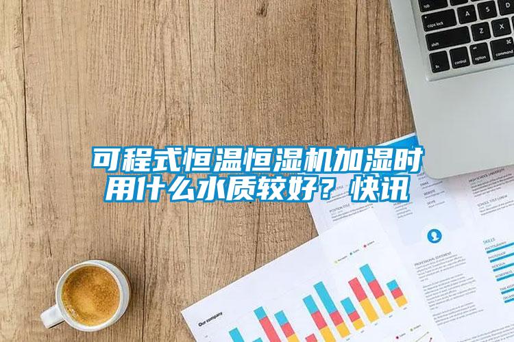 可程式恒溫恒濕機加濕時用什么水質較好？快訊